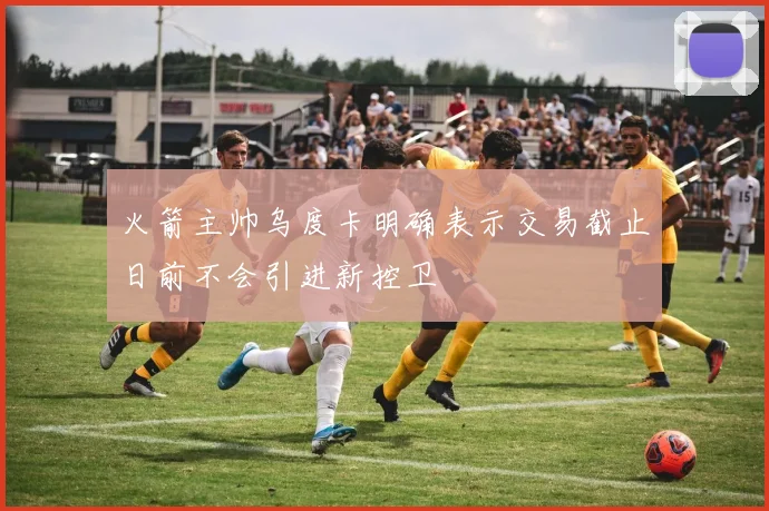 火箭主帅乌度卡明确表示交易截止日前不会引进新控卫