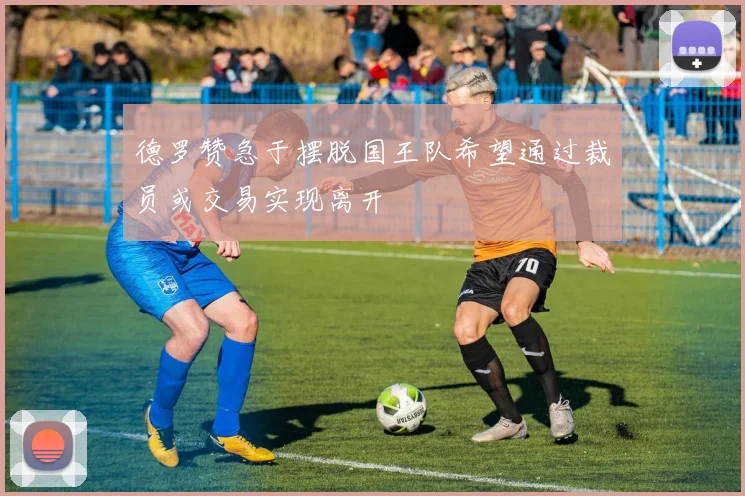 德罗赞急于摆脱国王队希望通过裁员或交易实现离开