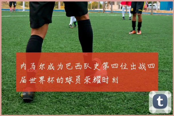 内马尔成为巴西队史第四位出战四届世界杯的球员荣耀时刻