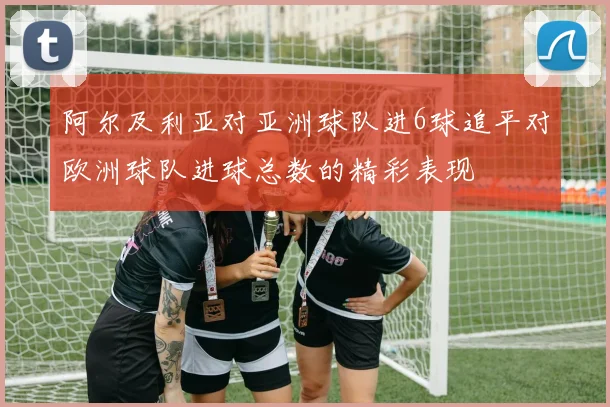 阿尔及利亚对亚洲球队进6球追平对欧洲球队进球总数的精彩表现