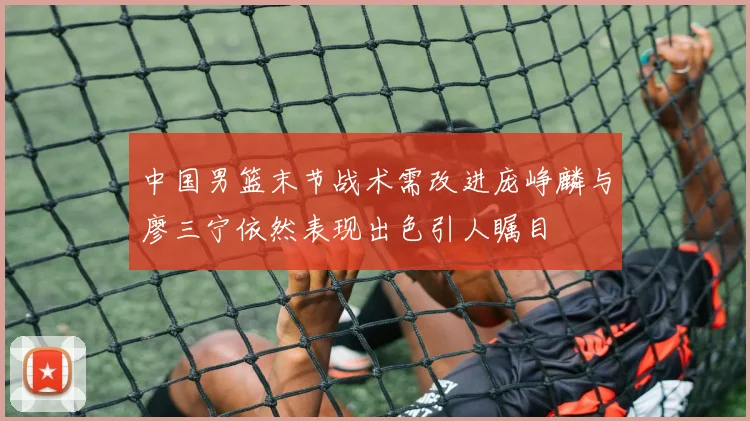 中国男篮末节战术需改进庞峥麟与廖三宁依然表现出色引人瞩目