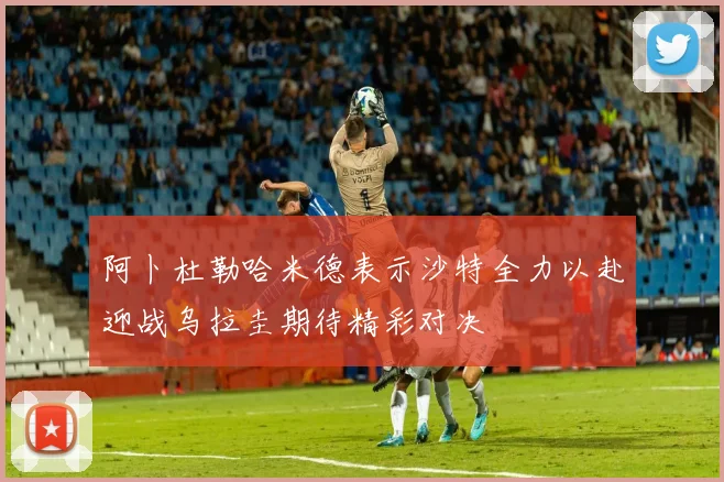 阿卜杜勒哈米德表示沙特全力以赴迎战乌拉圭期待精彩对决