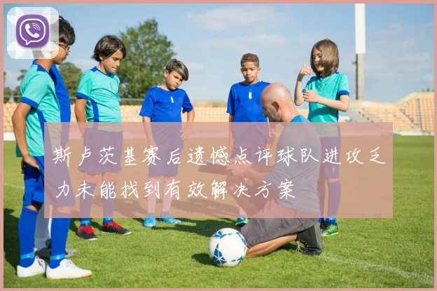 斯卢茨基赛后遗憾点评球队进攻乏力未能找到有效解决方案