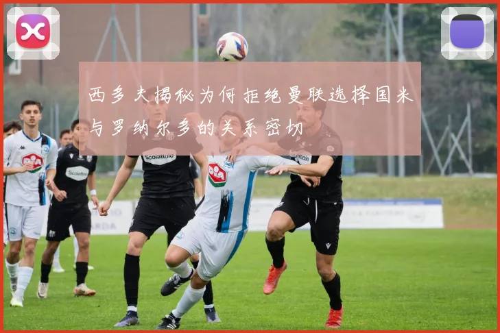西多夫揭秘为何拒绝曼联选择国米与罗纳尔多的关系密切
