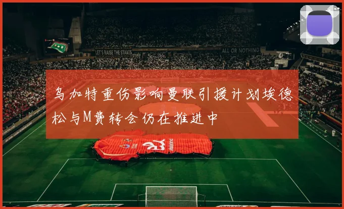 乌加特重伤影响曼联引援计划埃德松与M费转会仍在推进中