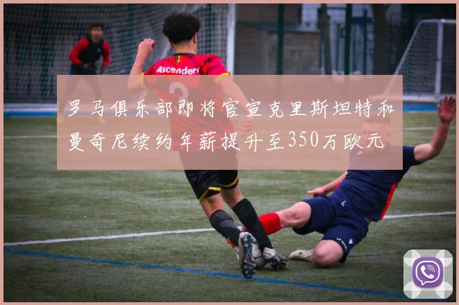 罗马俱乐部即将官宣克里斯坦特和曼奇尼续约年薪提升至350万欧元