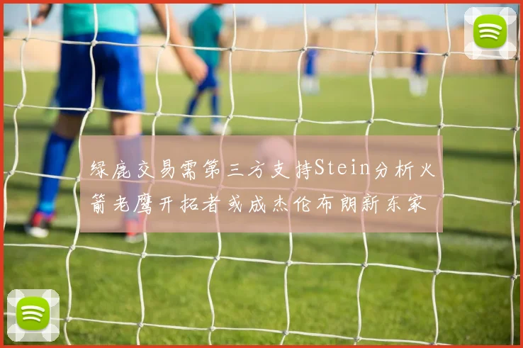 绿鹿交易需第三方支持Stein分析火箭老鹰开拓者或成杰伦布朗新东家