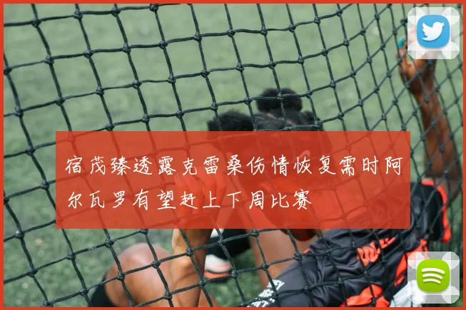 宿茂臻透露克雷桑伤情恢复需时阿尔瓦罗有望赶上下周比赛
