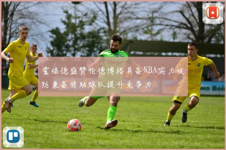 霍福德盛赞伦德博格具备NBA实力攻防兼备将助球队提升竞争力