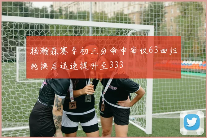 杨瀚森赛季初三分命中率仅63回归轮换后迅速提升至333