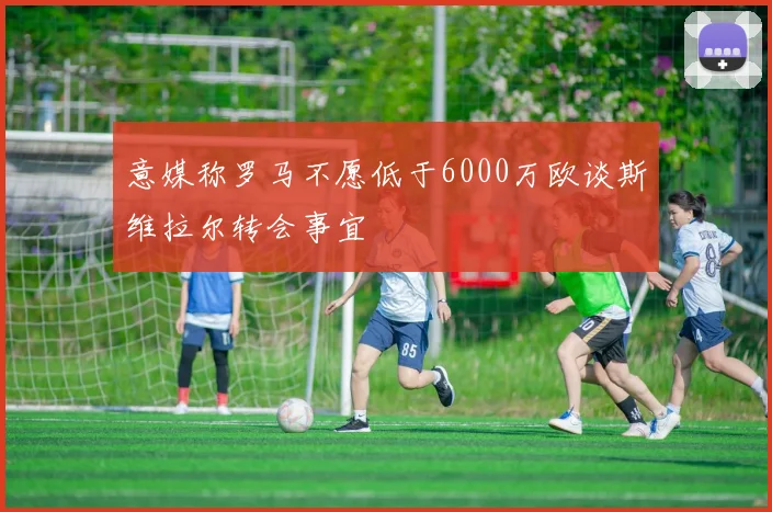 意媒称罗马不愿低于6000万欧谈斯维拉尔转会事宜