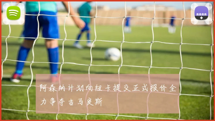阿森纳计划向纽卡提交正式报价全力争夺吉马良斯