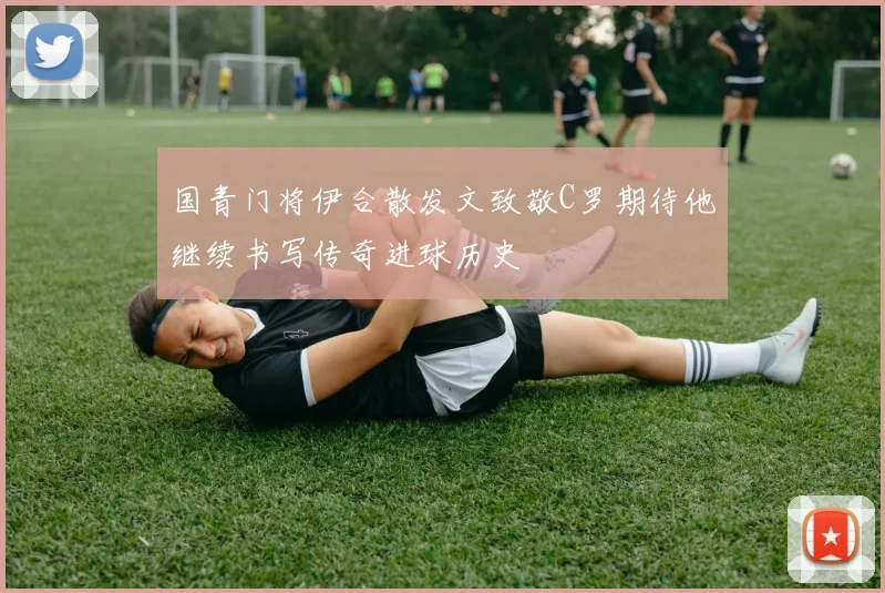 国青门将伊合散发文致敬C罗期待他继续书写传奇进球历史