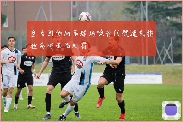 皇马因伯纳乌球场噪音问题遭到指控或将面临处罚