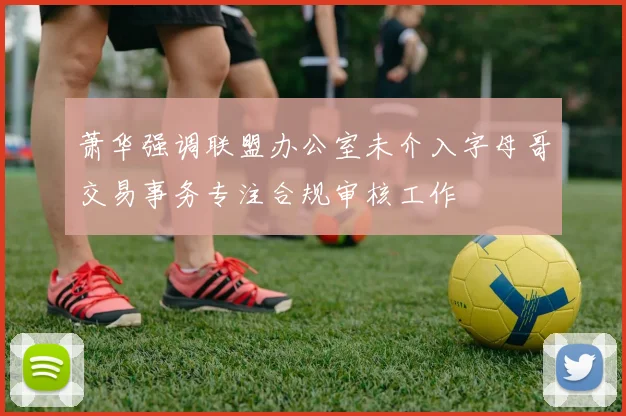 萧华强调联盟办公室未介入字母哥交易事务专注合规审核工作