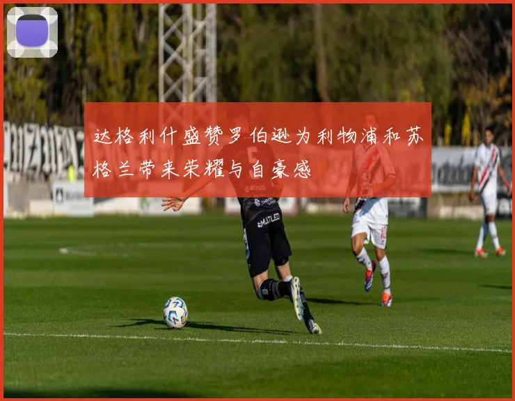 达格利什盛赞罗伯逊为利物浦和苏格兰带来荣耀与自豪感