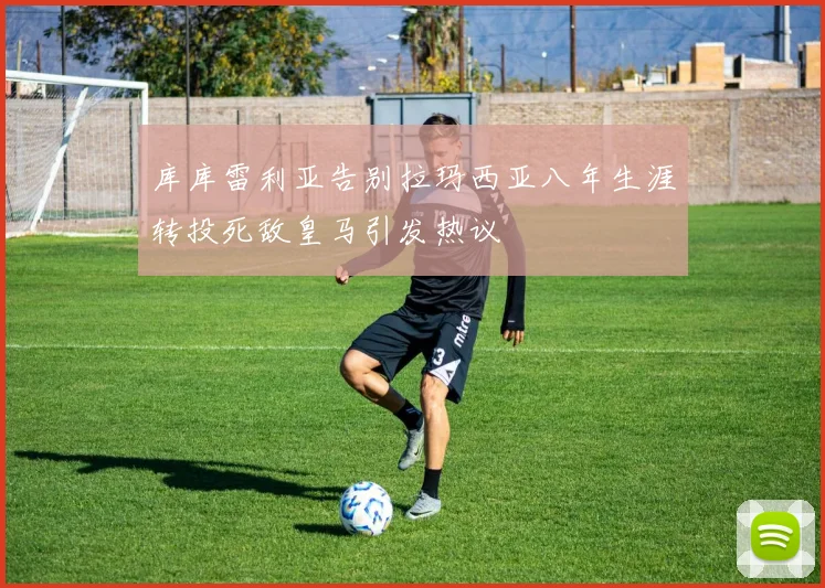 库库雷利亚告别拉玛西亚八年生涯转投死敌皇马引发热议