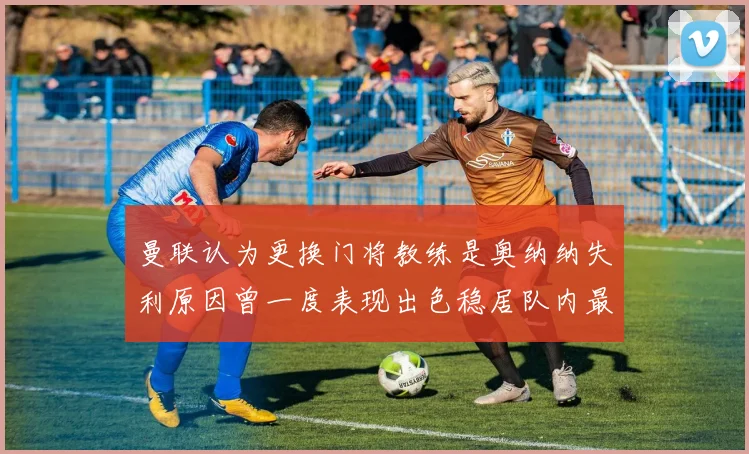 曼联认为更换门将教练是奥纳纳失利原因曾一度表现出色稳居队内最佳