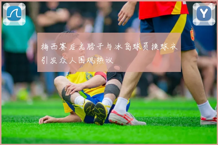 梅西赛后光膀子与冰岛球员换球衣引发众人围观热议