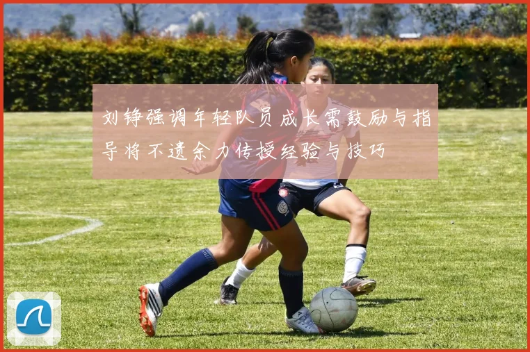 刘铮强调年轻队员成长需鼓励与指导将不遗余力传授经验与技巧