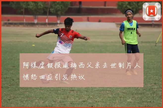 阿媒虚假报道梅西父亲去世制片人愤怒回应引发热议