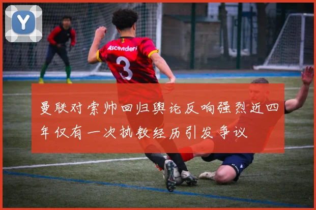 曼联对索帅回归舆论反响强烈近四年仅有一次执教经历引发争议